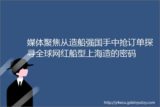 媒体聚焦从造船强国手中抢订单探寻全球网红船型上海造的密码